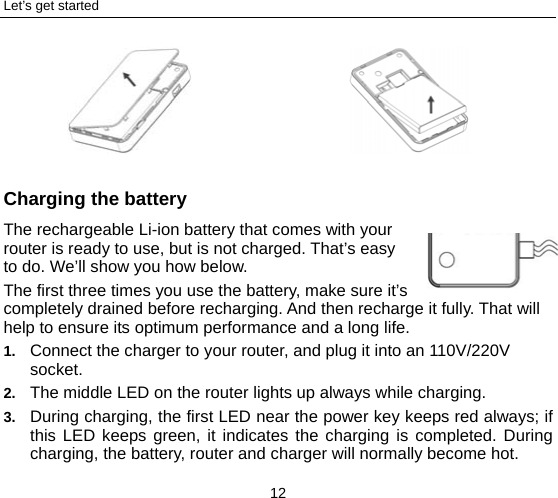 Let’s get started 12   Charging the battery The rechargeable Li-ion battery that comes with your router is ready to use, but is not charged. That’s easy to do. We’ll show you how below.   The first three times you use the battery, make sure it’s completely drained before recharging. And then recharge it fully. That will help to ensure its optimum performance and a long life.   1.  Connect the charger to your router, and plug it into an 110V/220V socket.  2.  The middle LED on the router lights up always while charging. 3.  During charging, the first LED near the power key keeps red always; if this LED keeps green, it indicates the charging is completed. During charging, the battery, router and charger will normally become hot.       