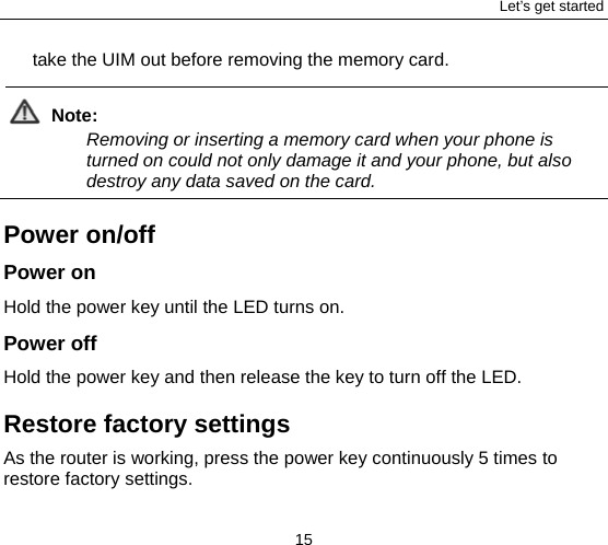 Let’s get started 15 take the UIM out before removing the memory card.  Note: Removing or inserting a memory card when your phone is turned on could not only damage it and your phone, but also destroy any data saved on the card.  Power on/off Power on  Hold the power key until the LED turns on.     Power off Hold the power key and then release the key to turn off the LED.   Restore factory settings As the router is working, press the power key continuously 5 times to restore factory settings.   