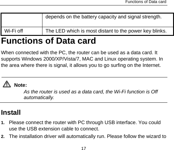 Functions of Data card 17 depends on the battery capacity and signal strength.     Wi-Fi off  The LED which is most distant to the power key blinks.   Functions of Data card When connected with the PC, the router can be used as a data card. It supports Windows 2000/XP/Vista/7, MAC and Linux operating system. In the area where there is signal, it allows you to go surfing on the Internet.  Note:  As the router is used as a data card, the Wi-Fi function is Off automatically.   Install  1.  Please connect the router with PC through USB interface. You could use the USB extension cable to connect. 2.  The installation driver will automatically run. Please follow the wizard to 