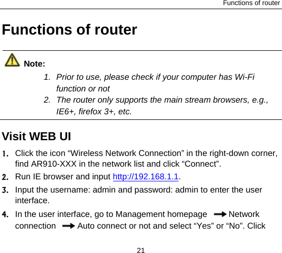 Functions of router 21 Functions of router  Note: 1.  Prior to use, please check if your computer has Wi-Fi function or not   2.  The router only supports the main stream browsers, e.g., IE6+, firefox 3+, etc.  Visit WEB UI  1. Click the icon “Wireless Network Connection” in the right-down corner, find AR910-XXX in the network list and click “Connect”.   2. Run IE browser and input http://192.168.1.1. 3. Input the username: admin and password: admin to enter the user interface.  4. In the user interface, go to Management homepage  Network connection  Auto connect or not and select “Yes” or “No”. Click 