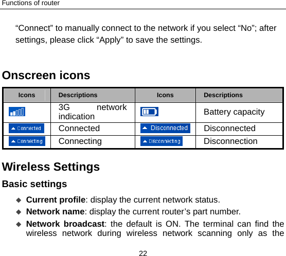 Functions of router 22 “Connect” to manually connect to the network if you select “No”; after settings, please click “Apply” to save the settings.    Onscreen icons   Icons  Descriptions  Icons  Descriptions  3G network indication   Battery capacity  Connected  Disconnected  Connecting   Disconnection Wireless Settings  Basic settings    Current profile: display the current network status.  Network name: display the current router’s part number.  Network broadcast: the default is ON. The terminal can find the wireless network during wireless network scanning only as the 