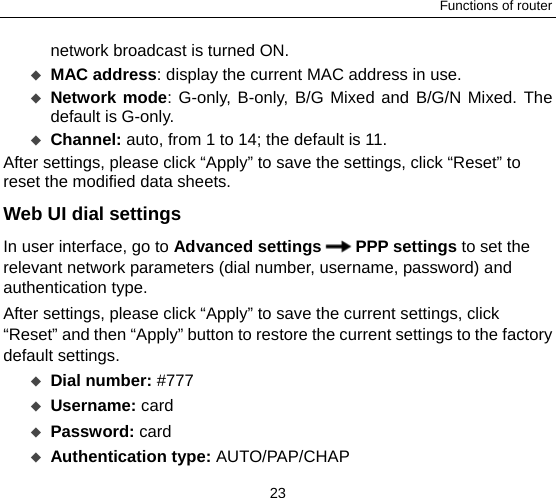 Functions of router 23 network broadcast is turned ON.      MAC address: display the current MAC address in use.    Network mode: G-only, B-only, B/G Mixed and B/G/N Mixed. The default is G-only.  Channel: auto, from 1 to 14; the default is 11.   After settings, please click “Apply” to save the settings, click “Reset” to reset the modified data sheets. Web UI dial settings   In user interface, go to Advanced settings PPP settings to set the relevant network parameters (dial number, username, password) and authentication type.   After settings, please click “Apply” to save the current settings, click “Reset” and then “Apply” button to restore the current settings to the factory default settings.     Dial number: #777  Username: card  Password: card  Authentication type: AUTO/PAP/CHAP 