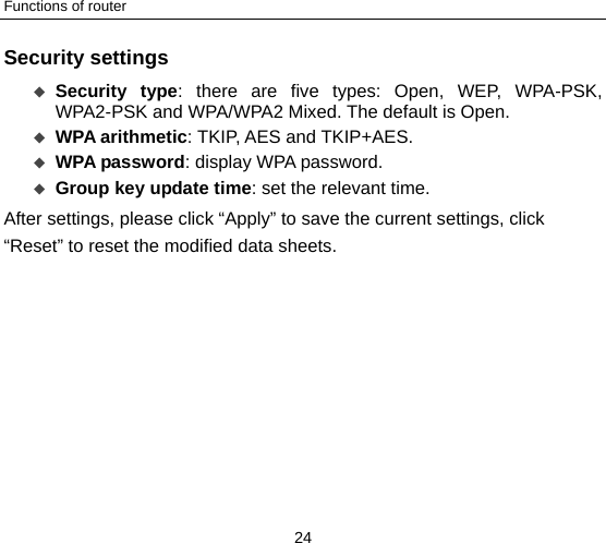 Functions of router 24 Security settings  Security type: there are five types: Open, WEP, WPA-PSK, WPA2-PSK and WPA/WPA2 Mixed. The default is Open.  WPA arithmetic: TKIP, AES and TKIP+AES.  WPA password: display WPA password.      Group key update time: set the relevant time.   After settings, please click “Apply” to save the current settings, click “Reset” to reset the modified data sheets. 