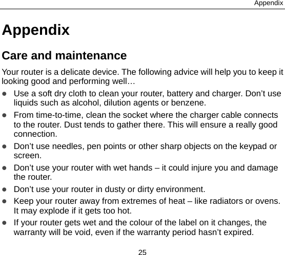 Appendix 25 Appendix Care and maintenance Your router is a delicate device. The following advice will help you to keep it looking good and performing well…    Use a soft dry cloth to clean your router, battery and charger. Don’t use liquids such as alcohol, dilution agents or benzene.  From time-to-time, clean the socket where the charger cable connects to the router. Dust tends to gather there. This will ensure a really good connection.   Don’t use needles, pen points or other sharp objects on the keypad or screen.  Don’t use your router with wet hands – it could injure you and damage the router.    Don’t use your router in dusty or dirty environment.  Keep your router away from extremes of heat – like radiators or ovens. It may explode if it gets too hot.  If your router gets wet and the colour of the label on it changes, the warranty will be void, even if the warranty period hasn’t expired. 