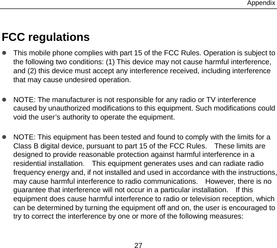Appendix 27 FCC regulations  This mobile phone complies with part 15 of the FCC Rules. Operation is subject to the following two conditions: (1) This device may not cause harmful interference, and (2) this device must accept any interference received, including interference that may cause undesired operation.   NOTE: The manufacturer is not responsible for any radio or TV interference caused by unauthorized modifications to this equipment. Such modifications could void the user’s authority to operate the equipment.   NOTE: This equipment has been tested and found to comply with the limits for a Class B digital device, pursuant to part 15 of the FCC Rules.    These limits are designed to provide reasonable protection against harmful interference in a residential installation.    This equipment generates uses and can radiate radio frequency energy and, if not installed and used in accordance with the instructions, may cause harmful interference to radio communications.    However, there is no guarantee that interference will not occur in a particular installation.    If this equipment does cause harmful interference to radio or television reception, which can be determined by turning the equipment off and on, the user is encouraged to try to correct the interference by one or more of the following measures:  