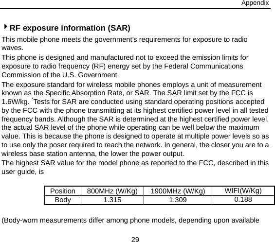 Appendix 29 4RF exposure information (SAR) This mobile phone meets the government’s requirements for exposure to radio waves. This phone is designed and manufactured not to exceed the emission limits for exposure to radio frequency (RF) energy set by the Federal Communications Commission of the U.S. Government.     The exposure standard for wireless mobile phones employs a unit of measurement known as the Specific Absorption Rate, or SAR. The SAR limit set by the FCC is 1.6W/kg. *Tests for SAR are conducted using standard operating positions accepted by the FCC with the phone transmitting at its highest certified power level in all tested frequency bands. Although the SAR is determined at the highest certified power level, the actual SAR level of the phone while operating can be well below the maximum value. This is because the phone is designed to operate at multiple power levels so as to use only the poser required to reach the network. In general, the closer you are to a wireless base station antenna, the lower the power output. The highest SAR value for the model phone as reported to the FCC, described in this user guide, is    Position  800MHz (W/Kg) 1900MHz (W/Kg) WIFI(W/Kg) Body 1.315  1.309  0.188  (Body-worn measurements differ among phone models, depending upon available 