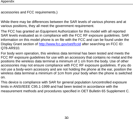 Appendix 30 accessories and FCC requirements.)  While there may be differences between the SAR levels of various phones and at various positions, they all meet the government requirement. The FCC has granted an Equipment Authorization for this model with all reported SAR levels evaluated as in compliance with the FCC RF exposure guidelines. SAR information on this model phone is on file with the FCC and can be found under the Display Grant section of http://www.fcc.gov/oet/fccid after searching on FCC ID: Q78-AR910. For body worn operation, this wireless data terminal has been tested and meets the FCC RF exposure guidelines for use with an accessory that contains no metal and the positions the wireless data terminal a minimum of 1 cm from the body. Use of other accessories may not ensure compliance with FCC RF exposure guidelines. If you do not use a body-worn accessory and are not holding the phone at the ear, position the wireless data terminal a minimum of 1cm from your body when the phone is switched on. This device is compliance with SAR for general population /uncontrolled exposure limits in ANSI/IEEE C95.1-1999 and had been tested in accordance with the measurement methods and procedures specified in OET Bulletin 65 Supplement C.  
