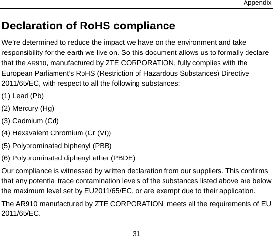Appendix 31 Declaration of RoHS compliance We’re determined to reduce the impact we have on the environment and take responsibility for the earth we live on. So this document allows us to formally declare that the AR910, manufactured by ZTE CORPORATION, fully complies with the European Parliament’s RoHS (Restriction of Hazardous Substances) Directive 2011/65/EC, with respect to all the following substances: (1) Lead (Pb) (2) Mercury (Hg) (3) Cadmium (Cd) (4) Hexavalent Chromium (Cr (VI)) (5) Polybrominated biphenyl (PBB) (6) Polybrominated diphenyl ether (PBDE) Our compliance is witnessed by written declaration from our suppliers. This confirms that any potential trace contamination levels of the substances listed above are below the maximum level set by EU2011/65/EC, or are exempt due to their application. The AR910 manufactured by ZTE CORPORATION, meets all the requirements of EU 2011/65/EC. 