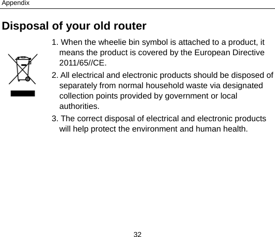 Appendix 32 Disposal of your old router 1. When the wheelie bin symbol is attached to a product, it means the product is covered by the European Directive 2011/65//CE. 2. All electrical and electronic products should be disposed of separately from normal household waste via designated collection points provided by government or local authorities. 3. The correct disposal of electrical and electronic products will help protect the environment and human health.        