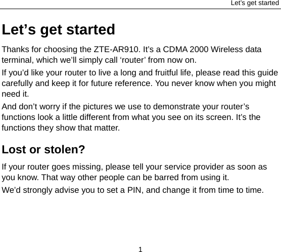 Let’s get started 1 Let’s get started Thanks for choosing the ZTE-AR910. It’s a CDMA 2000 Wireless data terminal, which we’ll simply call ‘router’ from now on. If you’d like your router to live a long and fruitful life, please read this guide carefully and keep it for future reference. You never know when you might need it.   And don’t worry if the pictures we use to demonstrate your router’s functions look a little different from what you see on its screen. It’s the functions they show that matter. Lost or stolen? If your router goes missing, please tell your service provider as soon as you know. That way other people can be barred from using it.   We’d strongly advise you to set a PIN, and change it from time to time. 