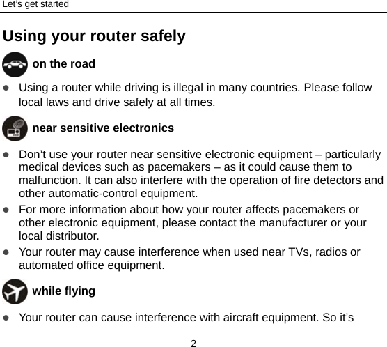 Let’s get started 2 Using your router safely  on the road  Using a router while driving is illegal in many countries. Please follow local laws and drive safely at all times.  near sensitive electronics   Don’t use your router near sensitive electronic equipment – particularly medical devices such as pacemakers – as it could cause them to malfunction. It can also interfere with the operation of fire detectors and other automatic-control equipment.    For more information about how your router affects pacemakers or other electronic equipment, please contact the manufacturer or your local distributor.  Your router may cause interference when used near TVs, radios or automated office equipment.  while flying  Your router can cause interference with aircraft equipment. So it’s 