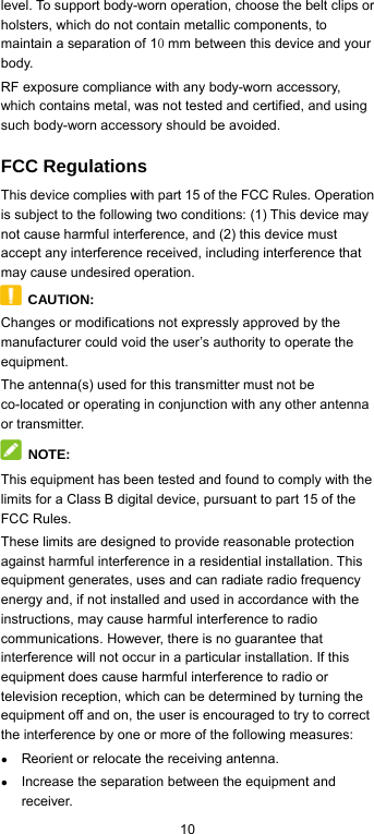  10 level. To support body-worn operation, choose the belt clips or holsters, which do not contain metallic components, to maintain a separation of 10 mm between this device and your body.  RF exposure compliance with any body-worn accessory, which contains metal, was not tested and certified, and using such body-worn accessory should be avoided. FCC Regulations This device complies with part 15 of the FCC Rules. Operation is subject to the following two conditions: (1) This device may not cause harmful interference, and (2) this device must accept any interference received, including interference that may cause undesired operation.  CAUTION: Changes or modifications not expressly approved by the manufacturer could void the user’s authority to operate the equipment. The antenna(s) used for this transmitter must not be co-located or operating in conjunction with any other antenna or transmitter.  NOTE: This equipment has been tested and found to comply with the limits for a Class B digital device, pursuant to part 15 of the FCC Rules.   These limits are designed to provide reasonable protection against harmful interference in a residential installation. This equipment generates, uses and can radiate radio frequency energy and, if not installed and used in accordance with the instructions, may cause harmful interference to radio communications. However, there is no guarantee that interference will not occur in a particular installation. If this equipment does cause harmful interference to radio or television reception, which can be determined by turning the equipment off and on, the user is encouraged to try to correct the interference by one or more of the following measures: ● Reorient or relocate the receiving antenna. ● Increase the separation between the equipment and receiver. 