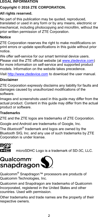  2 LEGAL INFORMATION Copyright © 2016 ZTE CORPORATION. All rights reserved. No part of this publication may be quoted, reproduced, translated or used in any form or by any means, electronic or mechanical, including photocopying and microfilm, without the prior written permission of ZTE Corporation. Notice ZTE Corporation reserves the right to make modifications on print errors or update specifications in this guide without prior notice. We offer self-service for our smart terminal device users. Please visit the ZTE official website (at www.ztedevice.com) for more information on self-service and supported product models. Information on the website takes precedence. Visit http://www.ztedevice.com to download the user manual.   Disclaimer ZTE Corporation expressly disclaims any liability for faults and damages caused by unauthorized modifications of the software. Images and screenshots used in this guide may differ from the actual product. Content in this guide may differ from the actual product or software. Trademarks ZTE and the ZTE logos are trademarks of ZTE Corporation. Google and Android are trademarks of Google, Inc.   The Bluetooth® trademark and logos are owned by the Bluetooth SIG, Inc. and any use of such trademarks by ZTE Corporation is under license.       microSDHC Logo is a trademark of SD-3C, LLC.  Qualcomm® Snapdragon™ processors are products of Qualcomm Technologies, Inc.   Qualcomm and Snapdragon are trademarks of Qualcomm Incorporated, registered in the United States and other countries. Used with permission. Other trademarks and trade names are the property of their respective owners.  