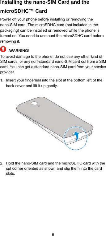  5 Installing the nano-SIM Card and the microSDHC™ Card Power off your phone before installing or removing the nano-SIM card. The microSDHC card (not included in the packaging) can be installed or removed while the phone is turned on. You need to unmount the microSDHC card before removing it.  WARNING! To avoid damage to the phone, do not use any other kind of SIM cards, or any non-standard nano-SIM card cut from a SIM card. You can get a standard nano-SIM card from your service provider. 1.  Insert your fingernail into the slot at the bottom left of the back cover and lift it up gently.        2.  Hold the nano-SIM card and the microSDHC card with the cut corner oriented as shown and slip them into the card slots. 
