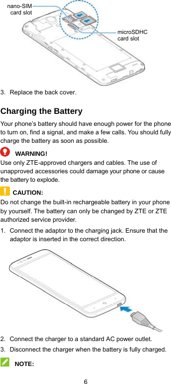  6     3.  Replace the back cover. Charging the Battery Your phone’s battery should have enough power for the phone to turn on, find a signal, and make a few calls. You should fully charge the battery as soon as possible.  WARNING! Use only ZTE-approved chargers and cables. The use of unapproved accessories could damage your phone or cause the battery to explode.  CAUTION: Do not change the built-in rechargeable battery in your phone by yourself. The battery can only be changed by ZTE or ZTE authorized service provider. 1.  Connect the adaptor to the charging jack. Ensure that the adaptor is inserted in the correct direction.  2.  Connect the charger to a standard AC power outlet. 3.  Disconnect the charger when the battery is fully charged.  NOTE: nano-SIMcard slotmicroSDHC card slot