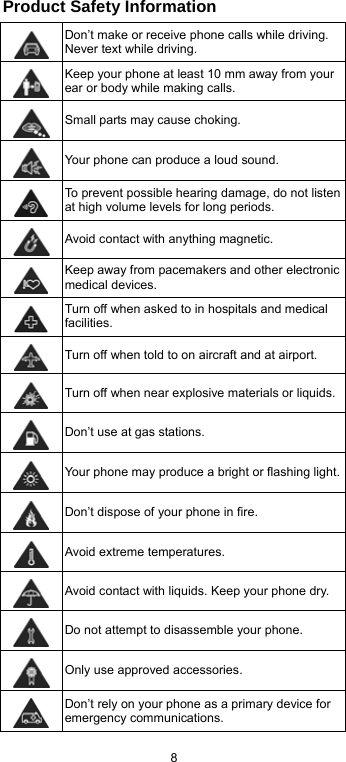  8 Product Safety Information  Don’t make or receive phone calls while driving. Never text while driving.  Keep your phone at least 10 mm away from your ear or body while making calls.  Small parts may cause choking.  Your phone can produce a loud sound.  To prevent possible hearing damage, do not listen at high volume levels for long periods.  Avoid contact with anything magnetic.  Keep away from pacemakers and other electronic medical devices.  Turn off when asked to in hospitals and medical facilities.  Turn off when told to on aircraft and at airport.  Turn off when near explosive materials or liquids. Don’t use at gas stations.  Your phone may produce a bright or flashing light. Don’t dispose of your phone in fire.  Avoid extreme temperatures.  Avoid contact with liquids. Keep your phone dry.  Do not attempt to disassemble your phone.  Only use approved accessories.  Don’t rely on your phone as a primary device for emergency communications.   