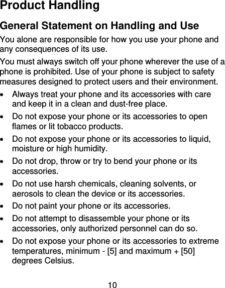 10 Product Handling General Statement on Handling and Use You alone are responsible for how you use your phone and any consequences of its use. You must always switch off your phone wherever the use of a phone is prohibited. Use of your phone is subject to safety measures designed to protect users and their environment.   Always treat your phone and its accessories with care and keep it in a clean and dust-free place.  Do not expose your phone or its accessories to open flames or lit tobacco products.  Do not expose your phone or its accessories to liquid, moisture or high humidity.  Do not drop, throw or try to bend your phone or its accessories.  Do not use harsh chemicals, cleaning solvents, or aerosols to clean the device or its accessories.  Do not paint your phone or its accessories.  Do not attempt to disassemble your phone or its accessories, only authorized personnel can do so.  Do not expose your phone or its accessories to extreme temperatures, minimum - [5] and maximum + [50] degrees Celsius. 