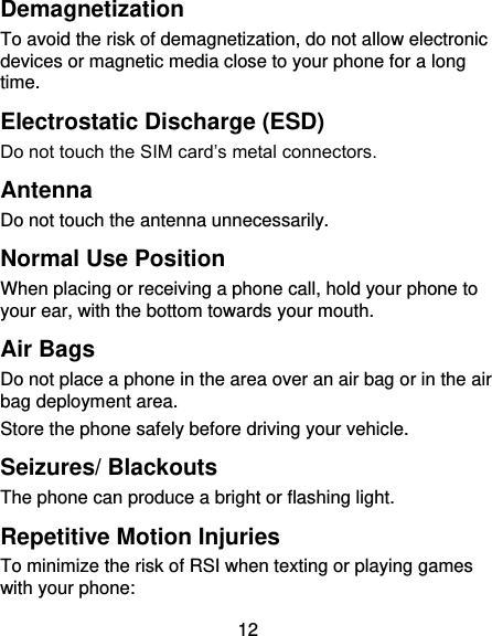 12 Demagnetization To avoid the risk of demagnetization, do not allow electronic devices or magnetic media close to your phone for a long time. Electrostatic Discharge (ESD) Do not touch the SIM card’s metal connectors. Antenna Do not touch the antenna unnecessarily. Normal Use Position When placing or receiving a phone call, hold your phone to your ear, with the bottom towards your mouth. Air Bags Do not place a phone in the area over an air bag or in the air bag deployment area. Store the phone safely before driving your vehicle. Seizures/ Blackouts The phone can produce a bright or flashing light. Repetitive Motion Injuries To minimize the risk of RSI when texting or playing games with your phone: 
