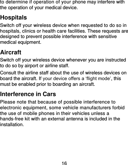 16 to determine if operation of your phone may interfere with the operation of your medical device. Hospitals Switch off your wireless device when requested to do so in hospitals, clinics or health care facilities. These requests are designed to prevent possible interference with sensitive medical equipment. Aircraft Switch off your wireless device whenever you are instructed to do so by airport or airline staff. Consult the airline staff about the use of wireless devices on board the aircraft. If your device offers a ‘flight mode’, this must be enabled prior to boarding an aircraft. Interference in Cars Please note that because of possible interference to electronic equipment, some vehicle manufacturers forbid the use of mobile phones in their vehicles unless a hands-free kit with an external antenna is included in the installation. 