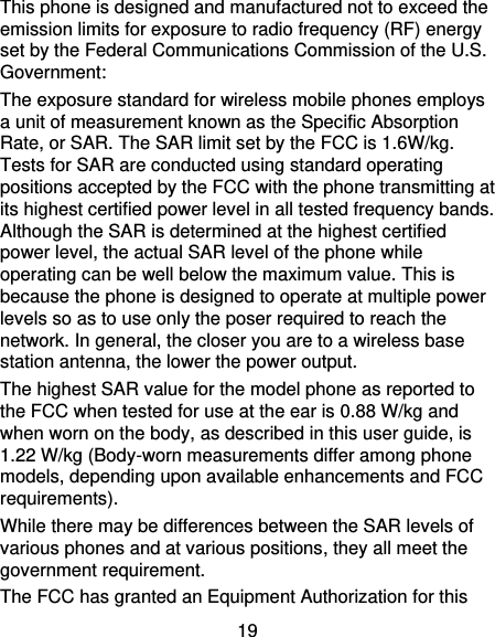 19 This phone is designed and manufactured not to exceed the emission limits for exposure to radio frequency (RF) energy set by the Federal Communications Commission of the U.S. Government: The exposure standard for wireless mobile phones employs a unit of measurement known as the Specific Absorption Rate, or SAR. The SAR limit set by the FCC is 1.6W/kg. Tests for SAR are conducted using standard operating positions accepted by the FCC with the phone transmitting at its highest certified power level in all tested frequency bands.   Although the SAR is determined at the highest certified power level, the actual SAR level of the phone while operating can be well below the maximum value. This is because the phone is designed to operate at multiple power levels so as to use only the poser required to reach the network. In general, the closer you are to a wireless base station antenna, the lower the power output. The highest SAR value for the model phone as reported to the FCC when tested for use at the ear is 0.88 W/kg and when worn on the body, as described in this user guide, is 1.22 W/kg (Body-worn measurements differ among phone models, depending upon available enhancements and FCC requirements). While there may be differences between the SAR levels of various phones and at various positions, they all meet the government requirement. The FCC has granted an Equipment Authorization for this 