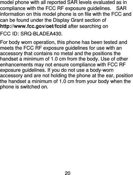 20 model phone with all reported SAR levels evaluated as in compliance with the FCC RF exposure guidelines.    SAR information on this model phone is on file with the FCC and can be found under the Display Grant section of http://www.fcc.gov/oet/fccid after searching on   FCC ID: SRQ-BLADEA430. For body worn operation, this phone has been tested and meets the FCC RF exposure guidelines for use with an accessory that contains no metal and the positions the handset a minimum of 1.0 cm from the body. Use of other enhancements may not ensure compliance with FCC RF exposure guidelines. If you do not use a body-worn accessory and are not holding the phone at the ear, position the handset a minimum of 1.0 cm from your body when the phone is switched on.  