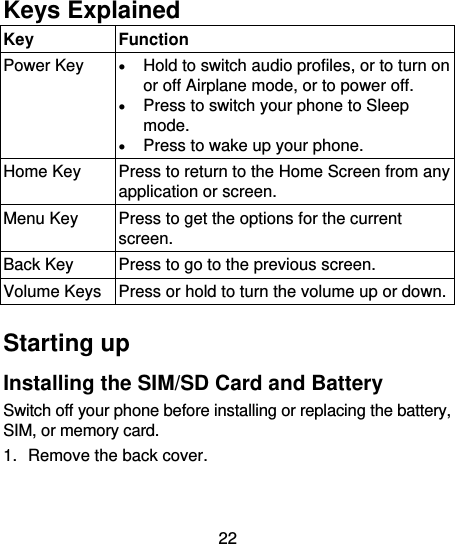 22      Keys Explained   Key Function Power Key  Hold to switch audio profiles, or to turn on or off Airplane mode, or to power off.  Press to switch your phone to Sleep mode.  Press to wake up your phone. Home Key Press to return to the Home Screen from any application or screen. Menu Key Press to get the options for the current screen. Back Key Press to go to the previous screen. Volume Keys Press or hold to turn the volume up or down.  Starting up Installing the SIM/SD Card and Battery Switch off your phone before installing or replacing the battery, SIM, or memory card.   1.  Remove the back cover. 
