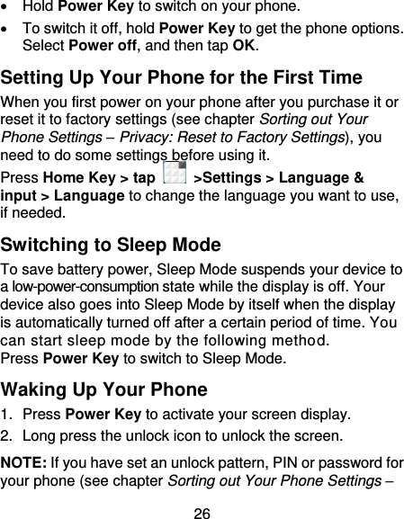 26   Hold Power Key to switch on your phone.   To switch it off, hold Power Key to get the phone options. Select Power off, and then tap OK. Setting Up Your Phone for the First Time   When you first power on your phone after you purchase it or reset it to factory settings (see chapter Sorting out Your Phone Settings – Privacy: Reset to Factory Settings), you need to do some settings before using it. Press Home Key &gt; tap    &gt;Settings &gt; Language &amp; input &gt; Language to change the language you want to use, if needed. Switching to Sleep Mode To save battery power, Sleep Mode suspends your device to a low-power-consumption state while the display is off. Your device also goes into Sleep Mode by itself when the display is automatically turned off after a certain period of time. You can start sleep mode by the following method.   Press Power Key to switch to Sleep Mode. Waking Up Your Phone 1.  Press Power Key to activate your screen display. 2.  Long press the unlock icon to unlock the screen. NOTE: If you have set an unlock pattern, PIN or password for your phone (see chapter Sorting out Your Phone Settings – 