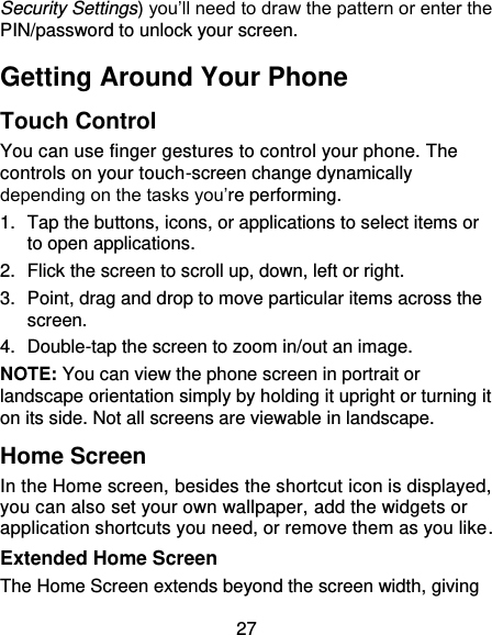 27 Security Settings) you’ll need to draw the pattern or enter the PIN/password to unlock your screen. Getting Around Your Phone Touch Control You can use finger gestures to control your phone. The controls on your touch-screen change dynamically depending on the tasks you’re performing. 1.  Tap the buttons, icons, or applications to select items or to open applications. 2.  Flick the screen to scroll up, down, left or right. 3.  Point, drag and drop to move particular items across the screen. 4.  Double-tap the screen to zoom in/out an image.   NOTE: You can view the phone screen in portrait or landscape orientation simply by holding it upright or turning it on its side. Not all screens are viewable in landscape. Home Screen In the Home screen, besides the shortcut icon is displayed, you can also set your own wallpaper, add the widgets or application shortcuts you need, or remove them as you like.   Extended Home Screen The Home Screen extends beyond the screen width, giving 
