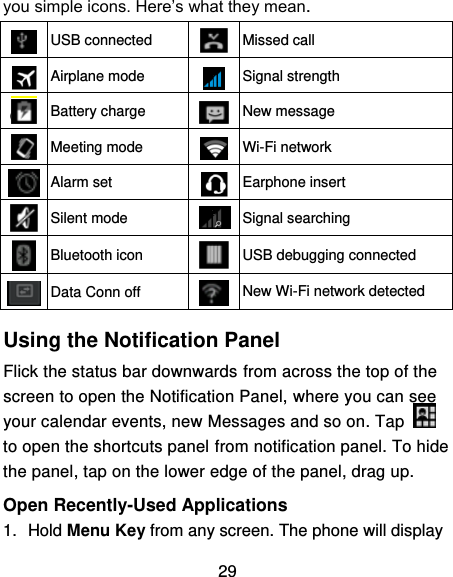 29 you simple icons. Here’s what they mean.  USB connected  Missed call  Airplane mode  Signal strength  Battery charge  New message  Meeting mode  Wi-Fi network  Alarm set  Earphone insert  Silent mode  Signal searching  Bluetooth icon  USB debugging connected  Data Conn off  New Wi-Fi network detected  Using the Notification Panel                                               Flick the status bar downwards from across the top of the screen to open the Notification Panel, where you can see your calendar events, new Messages and so on. Tap   to open the shortcuts panel from notification panel. To hide the panel, tap on the lower edge of the panel, drag up.    Open Recently-Used Applications 1.  Hold Menu Key from any screen. The phone will display 