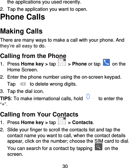 30 the applications you used recently. 2.  Tap the application you want to open. Phone Calls Making Calls There are many ways to make a call with your phone. And they’re all easy to do. Calling from the Phone 1.  Press Home key &gt; tap   &gt; Phone or tap   on the Home Screen. 2.  Enter the phone number using the on-screen keypad. Tap   to delete wrong digits. 3.  Tap the dial icon. TIPS: To make international calls, hold    to enter the “+”. Calling from Your Contacts 1.  Press Home key &gt; tap    &gt; Contacts. 2.  Slide your finger to scroll the contacts list and tap the contact name you want to call, when the contact details appear, click on the number; choose the SIM card to dial. You can search for a contact by tapping    on the screen. 