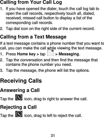 31 Calling from Your Call Log 1.  If you have opened the dialer, touch the call log tab to open the call records, respectively touch all, dialed, received, missed call button to display a list of the corresponding call records.   2.  Tap dial icon on the right side of the current record. Calling from a Text Message   If a text message contains a phone number that you want to call, you can make the call while viewing the text message. 1.  Press Home key &gt; tap    &gt; Messaging. 2.  Tap the conversation and then find the message that contains the phone number you need. 3.  Tap the message, the phone will list the options. Receiving Calls Answering a Call Tap the    icon, drag to right to answer the call. Rejecting a Call Tap the    icon, drag to left to reject the call. 