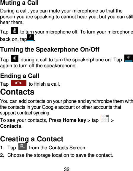 32 Muting a Call During a call, you can mute your microphone so that the person you are speaking to cannot hear you, but you can still hear them. Tap    to turn your microphone off. To turn your microphone back on, tap . Turning the Speakerphone On/Off Tap    during a call to turn the speakerphone on. Tap   again to turn off the speakerphone.   Ending a Call Tap    to finish a call.   Contacts You can add contacts on your phone and synchronize them with the contacts in your Google account or other accounts that support contact syncing. To see your contacts, Press Home key &gt; tap    &gt; Contacts.   Creating a Contact 1.  Tap    from the Contacts Screen. 2.  Choose the storage location to save the contact. 