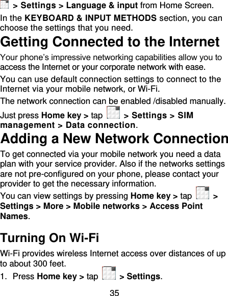 35  &gt; Settings &gt; Language &amp; input from Home Screen. In the KEYBOARD &amp; INPUT METHODS section, you can choose the settings that you need. Getting Connected to the Internet   Your phone’s impressive networking capabilities allow you to access the Internet or your corporate network with ease. You can use default connection settings to connect to the Internet via your mobile network, or Wi-Fi. The network connection can be enabled /disabled manually. Just press Home key &gt; tap    &gt; Settings &gt; SIM management &gt; Data connection.   Adding a New Network Connection To get connected via your mobile network you need a data plan with your service provider. Also if the networks settings are not pre-configured on your phone, please contact your provider to get the necessary information.   You can view settings by pressing Home key &gt; tap    &gt; Settings &gt; More &gt; Mobile networks &gt; Access Point Names. Turning On Wi-Fi   Wi-Fi provides wireless Internet access over distances of up to about 300 feet. 1.  Press Home key &gt; tap    &gt; Settings. 