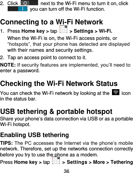 36 2.  Click   next to the Wi-Fi menu to turn it on, click  you can turn off the Wi-Fi function. Connecting to a Wi-Fi Network 1.  Press Home key &gt; tap  &gt; Settings &gt; Wi-Fi. When the Wi-Fi is on, the Wi-Fi access points, or “hotspots”, that your phone has detected are displayed with their names and security settings. 2.  Tap an access point to connect to it. NOTE: If security features are implemented, you’ll need to enter a password. Checking the Wi-Fi Network Status You can check the Wi-Fi network by looking at the    icon in the status bar.   USB tethering &amp; portable hotspot Share your phone’s data connection via USB or as a portable Wi-Fi hotspot. Enabling USB tethering   TIPS: The PC accesses the Internet via the phone’s mobile network. Therefore, set up the networks connection correctly before you try to use the phone as a modem. Press Home key &gt; tap    &gt; Settings &gt; More &gt; Tethering 