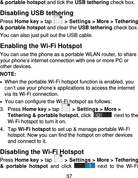 37 &amp; portable hotspot and tick the USB tethering check box.   Disabling USB tethering Press Home key &gt; tap    &gt; Settings &gt; More &gt; Tethering &amp; portable hotspot and clear the USB tethering check box.   You can also just pull out the USB cable. Enabling the Wi-Fi Hotspot You can use the phone as a portable WLAN router, to share your phone’s internet connection with one or more PC or other devices. NOTE:     When the portable Wi-Fi hotspot function is enabled, you can’t use your phone’s applications to access the internet via its Wi-Fi connection.   You can configure the Wi-Fi hotspot as follows: 3.  Press Home key &gt; tap    &gt; Settings &gt; More &gt; Tethering &amp; portable hotspot, click   next to the Wi-Fi hotspot to turn it on. 4.  Tap Wi-Fi hotspot to set up &amp; manage portable Wi-Fi hotspot. Now you can find the hotspot on other devices and connect to it. Disabling the Wi-Fi Hotspot Press Home key &gt; tap    &gt; Settings &gt; More &gt; Tethering &amp;  portable  hotspot and  click   next  to  the  Wi-Fi 