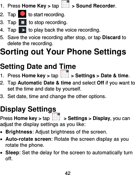 42 1.  Press Home Key &gt; tap    &gt; Sound Recorder. 2.  Tap    to start recording. 3.  Tap    to stop recording. 4.  Tap    to play back the voice recording. 5.  Save the voice recording after stop, or tap Discard to delete the recording. Sorting out Your Phone Settings Setting Date and Time 1.  Press Home key &gt; tap    &gt; Settings &gt; Date &amp; time. 2.  Tap Automatic Date &amp; time and select Off if you want to set the time and date by yourself. 3.  Set date, time and change the other options. Display Settings Press Home key &gt; tap  &gt; Settings &gt; Display, you can adjust the display settings as you like:  Brightness: Adjust brightness of the screen.  Auto-rotate screen: Rotate the screen display as you rotate the phone.  Sleep: Set the delay for the screen to automatically turn off. 