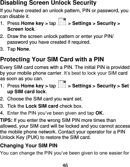 46 Disabling Screen Unlock Security If you have created an unlock pattern, PIN or password, you can disable it. 1.  Press Home key &gt; tap    &gt; Settings &gt; Security &gt; Screen lock. 2.  Draw the screen unlock pattern or enter your PIN/ password you have created if required. 3.  Tap None. Protecting Your SIM Card with a PIN Every SIM card comes with a PIN. The initial PIN is provided by your mobile phone carrier. It’s best to lock your SIM card as soon as you can. 1.  Press Home key &gt; tap   &gt; Settings &gt; Security &gt; Set up SIM card lock. 2.  Choose the SIM card you want set. 3.  Tick the Lock SIM card check box. 4. Enter the PIN you’ve been given and tap OK. TIPS: If you enter the wrong SIM PIN more times than allowed, your SIM card will be locked and you cannot access the mobile phone network. Contact your operator for a PIN Unlock Key (PUK) to restore the SIM card. Changing Your SIM PIN You can change the PIN you’ve been given to one easier for 