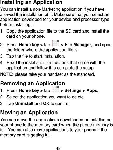48 Installing an Application You can install a non-Marketing application if you have allowed the installation of it. Make sure that you select an application developed for your device and processor type before installing it. 1.  Copy the application file to the SD card and install the card on your phone. 2.  Press Home key &gt; tap    &gt; File Manager, and open the folder where the application file is. 3.  Tap the file to start installation. 4. Read the installation instructions that come with the application and follow it to complete the setup. NOTE: please take your handset as the standard. Removing an Application 1.  Press Home key &gt; tap   &gt; Settings &gt; Apps. 2.  Select the application you want to delete. 3.  Tap Uninstall and OK to confirm. Moving an Application You can move the applications downloaded or installed on your phone to the memory card when the phone memory is full. You can also move applications to your phone if the memory card is getting full. 