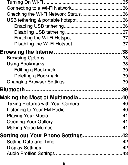 6 Turning On Wi-Fi ........................................................... 35 Connecting to a Wi-Fi Network ...................................... 36 Checking the Wi-Fi Network Status ............................... 36 USB tethering &amp; portable hotspot .................................. 36 Enabling USB tethering ............................................ 36 Disabling USB tethering ........................................... 37 Enabling the Wi-Fi Hotspot ...................................... 37 Disabling the Wi-Fi Hotspot ..................................... 37 Browsing the Internet ............................................ 38 Browsing Options .......................................................... 38 Using Bookmarks .......................................................... 38 Editing a Bookmark .................................................. 39 Deleting a Bookmark ................................................ 39 Changing Browser Settings ........................................... 39 Bluetooth ................................................................ 39 Making the Most of Multimedia ............................. 40 Taking Pictures with Your Camera ................................ 40 Listening to Your FM Radio ........................................... 40 Playing Your Music ........................................................ 41 Opening Your Gallery .................................................... 41 Making Voice Memos .................................................... 41 Sorting out Your Phone Settings .......................... 42 Setting Date and Time ................................................... 42 Display Settings ............................................................. 42 Audio Profiles Settings .................................................. 43 