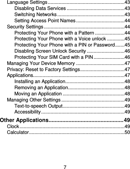 7 Language Settings ......................................................... 43 Disabling Data Services ........................................... 43 Switching Networks .................................................. 43 Setting Access Point Names .................................... 44 Security Settings ............................................................ 44 Protecting Your Phone with a Pattern ...................... 44 Protecting Your Phone with a Voice unlock ............. 45 Protecting Your Phone with a PIN or Password ....... 45 Disabling Screen Unlock Security ............................ 46 Protecting Your SIM Card with a PIN ....................... 46 Managing Your Device Memory .................................... 47 Privacy: Reset to Factory Settings ................................. 47 Applications.................................................................... 47 Installing an Application ............................................ 48 Removing an Application .......................................... 48 Moving an Application .............................................. 48 Managing Other Settings ............................................... 49 Text-to-speech Output .............................................. 49 Accessibility .............................................................. 49 Other Applications ................................................. 49 Clock .............................................................................. 49 Calculator ....................................................................... 50 