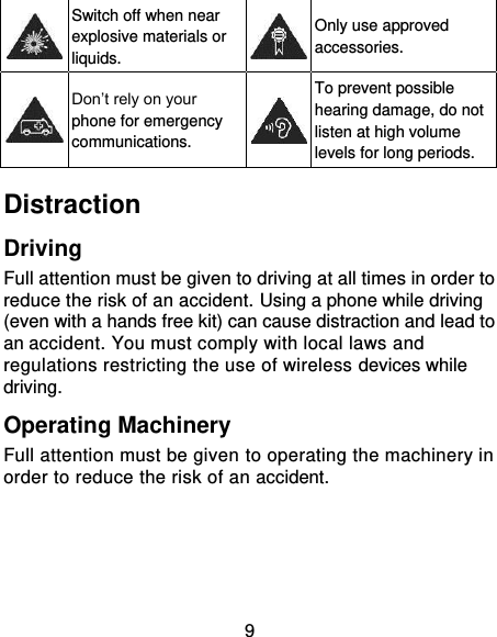 9  Switch off when near explosive materials or liquids.  Only use approved accessories.  Don’t rely on your phone for emergency communications.  To prevent possible hearing damage, do not listen at high volume levels for long periods. Distraction Driving Full attention must be given to driving at all times in order to reduce the risk of an accident. Using a phone while driving (even with a hands free kit) can cause distraction and lead to an accident. You must comply with local laws and regulations restricting the use of wireless devices while driving. Operating Machinery Full attention must be given to operating the machinery in order to reduce the risk of an accident. 