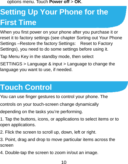  10 options menu. Touch Power off &gt; OK. Setting Up Your Phone for the First Time   When you first power on your phone after you purchase it or reset it to factory settings (see chapter Sorting out Your Phone Settings –Restore the factory Settings:    Reset to Factory Settings), you need to do some settings before using it. Tap Menu Key in the standby mode, then select SETTINGS &gt; Language &amp; input &gt; Language to change the language you want to use, if needed.  Touch Control   You can use finger gestures to control your phone. The controls on your touch-screen change dynamically depending on the tasks you’re performing. 1. Tap the buttons, icons, or applications to select items or to open applications. 2. Flick the screen to scroll up, down, left or right. 3. Point, drag and drop to move particular items across the screen 4. Double-tap the screen to zoom in/out an image. 