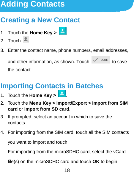 18 Adding Contacts Creating a New Contact 1. Touch the Home Key &gt;     2. Touch  . 3.  Enter the contact name, phone numbers, email addresses, and other information, as shown. Touch   to save the contact. Importing Contacts in Batches 1. Touch the Home Key &gt; . 2. Touch the Menu Key &gt; Import/Export &gt; Import from SIM card or Import from SD card. 3.  If prompted, select an account in which to save the contacts. 4.  For importing from the SIM card, touch all the SIM contacts you want to import and touch. For importing from the microSDHC card, select the vCard file(s) on the microSDHC card and touch OK to begin 