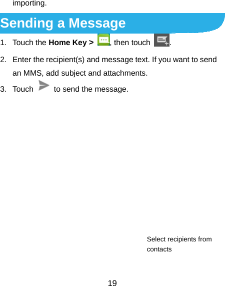  19 importing. Sending a Message 1. Touch the Home Key &gt; , then touch  . 2.  Enter the recipient(s) and message text. If you want to send an MMS, add subject and attachments. 3. Touch    to send the message.        Select recipients from contacts 