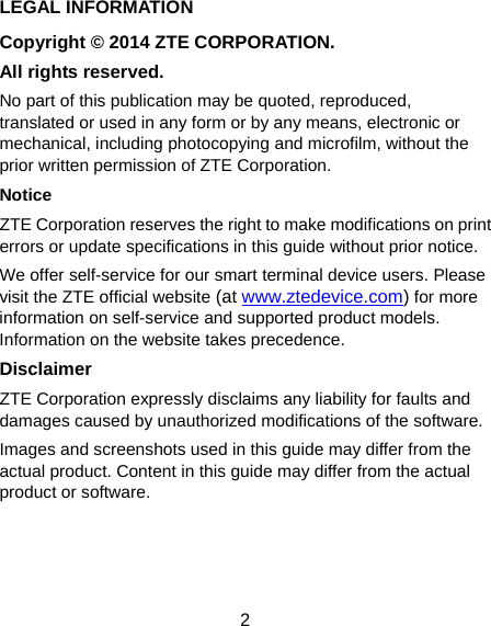  2 LEGAL INFORMATION Copyright © 2014 ZTE CORPORATION. All rights reserved. No part of this publication may be quoted, reproduced, translated or used in any form or by any means, electronic or mechanical, including photocopying and microfilm, without the prior written permission of ZTE Corporation. Notice ZTE Corporation reserves the right to make modifications on print errors or update specifications in this guide without prior notice. We offer self-service for our smart terminal device users. Please visit the ZTE official website (at www.ztedevice.com) for more information on self-service and supported product models. Information on the website takes precedence. Disclaimer ZTE Corporation expressly disclaims any liability for faults and damages caused by unauthorized modifications of the software. Images and screenshots used in this guide may differ from the actual product. Content in this guide may differ from the actual product or software.    