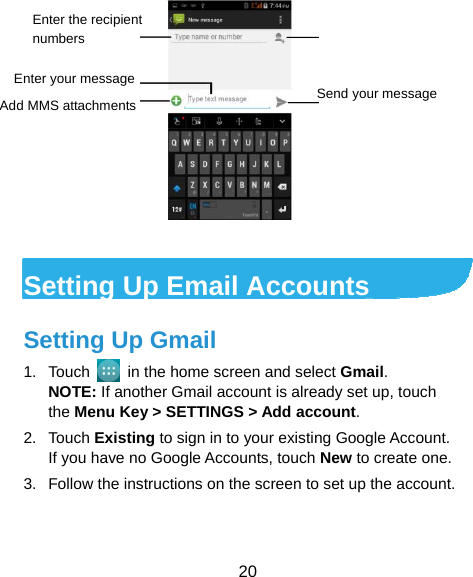  20   Setting Up Email Accounts Setting Up Gmail 1. Touch    in the home screen and select Gmail. NOTE: If another Gmail account is already set up, touch the Menu Key &gt; SETTINGS &gt; Add account. 2. Touch Existing to sign in to your existing Google Account. If you have no Google Accounts, touch New to create one. 3.  Follow the instructions on the screen to set up the account. Enter the recipient numbers Enter your message Add MMS attachments  Send your message  