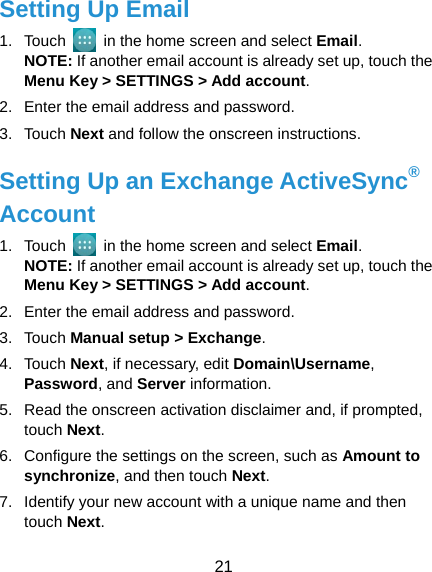  21 Setting Up Email 1. Touch    in the home screen and select Email. NOTE: If another email account is already set up, touch the Menu Key &gt; SETTINGS &gt; Add account. 2.  Enter the email address and password. 3. Touch Next and follow the onscreen instructions. Setting Up an Exchange ActiveSync® Account 1. Touch    in the home screen and select Email. NOTE: If another email account is already set up, touch the Menu Key &gt; SETTINGS &gt; Add account. 2.  Enter the email address and password. 3. Touch Manual setup &gt; Exchange. 4. Touch Next, if necessary, edit Domain\Username, Password, and Server information. 5.  Read the onscreen activation disclaimer and, if prompted, touch Next.  6.  Configure the settings on the screen, such as Amount to synchronize, and then touch Next. 7.  Identify your new account with a unique name and then touch Next. 
