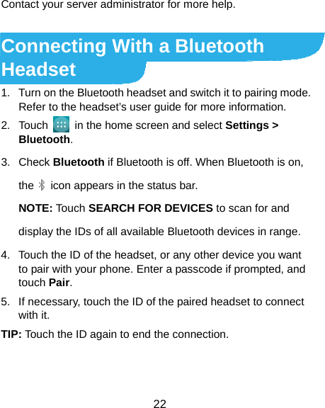  22 Contact your server administrator for more help.  Connecting With a Bluetooth Headset 1.  Turn on the Bluetooth headset and switch it to pairing mode. Refer to the headset’s user guide for more information. 2. Touch    in the home screen and select Settings &gt; Bluetooth. 3. Check Bluetooth if Bluetooth is off. When Bluetooth is on, the      icon appears in the status bar. NOTE: Touch SEARCH FOR DEVICES to scan for and display the IDs of all available Bluetooth devices in range. 4.  Touch the ID of the headset, or any other device you want to pair with your phone. Enter a passcode if prompted, and touch Pair. 5.  If necessary, touch the ID of the paired headset to connect with it. TIP: Touch the ID again to end the connection. 