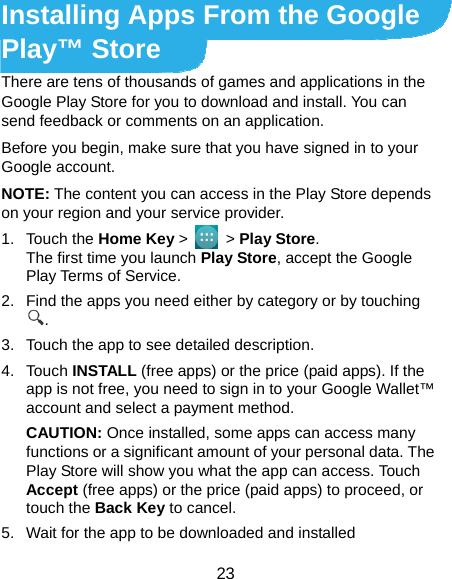 23 Installing Apps From the Google Play™ Store There are tens of thousands of games and applications in the Google Play Store for you to download and install. You can send feedback or comments on an application. Before you begin, make sure that you have signed in to your Google account. NOTE: The content you can access in the Play Store depends on your region and your service provider. 1. Touch the Home Key &gt;   &gt; Play Store. The first time you launch Play Store, accept the Google Play Terms of Service. 2.  Find the apps you need either by category or by touching . 3.  Touch the app to see detailed description. 4. Touch INSTALL (free apps) or the price (paid apps). If the app is not free, you need to sign in to your Google Wallet™ account and select a payment method. CAUTION: Once installed, some apps can access many functions or a significant amount of your personal data. The Play Store will show you what the app can access. Touch Accept (free apps) or the price (paid apps) to proceed, or touch the Back Key to cancel. 5.  Wait for the app to be downloaded and installed 