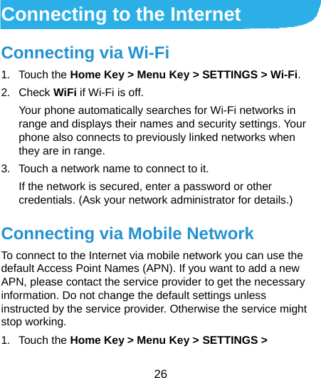  26   Connecting to the Internet Connecting via Wi-Fi 1. Touch the Home Key &gt; Menu Key &gt; SETTINGS &gt; Wi-Fi. 2. Check WiFi if Wi-Fi is off. Your phone automatically searches for Wi-Fi networks in range and displays their names and security settings. Your phone also connects to previously linked networks when they are in range. 3.  Touch a network name to connect to it. If the network is secured, enter a password or other credentials. (Ask your network administrator for details.) Connecting via Mobile Network To connect to the Internet via mobile network you can use the default Access Point Names (APN). If you want to add a new APN, please contact the service provider to get the necessary information. Do not change the default settings unless instructed by the service provider. Otherwise the service might stop working. 1. Touch the Home Key &gt; Menu Key &gt; SETTINGS &gt; 